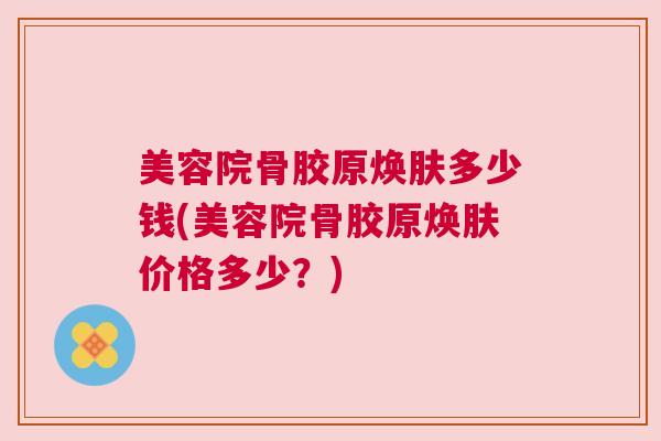 美容院骨胶原焕肤多少钱(美容院骨胶原焕肤价格多少？)