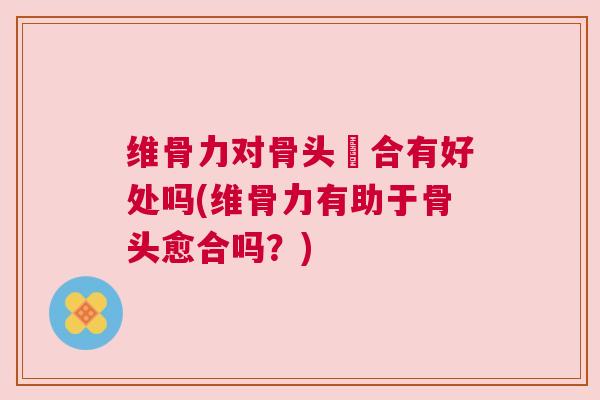 维骨力对骨头癒合有好处吗(维骨力有助于骨头愈合吗？)