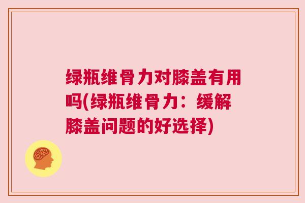 绿瓶维骨力对膝盖有用吗(绿瓶维骨力：缓解膝盖问题的好选择)