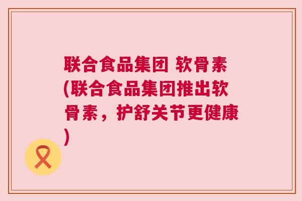 联合食品集团 软骨素(联合食品集团推出软骨素，护舒关节更健康)