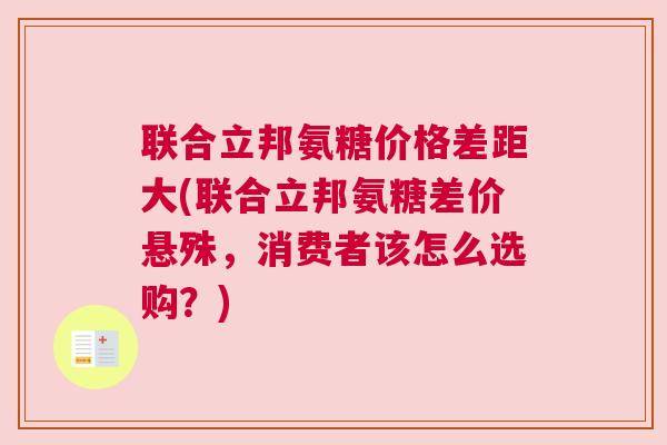 联合立邦氨糖价格差距大(联合立邦氨糖差价悬殊，消费者该怎么选购？)