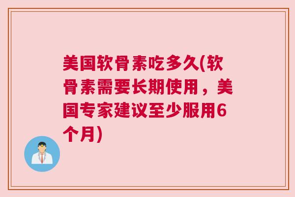 美国软骨素吃多久(软骨素需要长期使用，美国专家建议至少服用6个月)