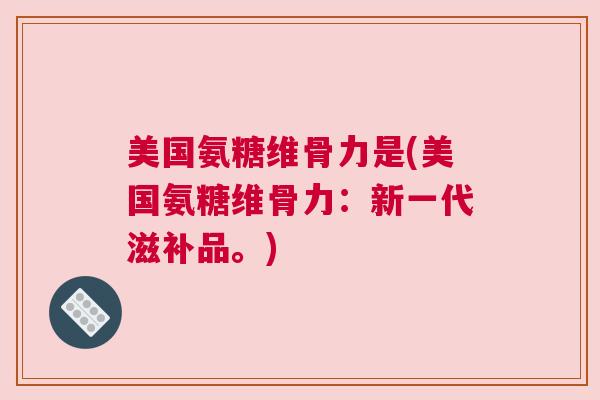美国氨糖维骨力是(美国氨糖维骨力：新一代滋补品。)