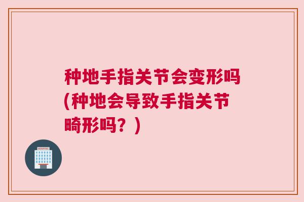 种地手指关节会变形吗(种地会导致手指关节畸形吗？)