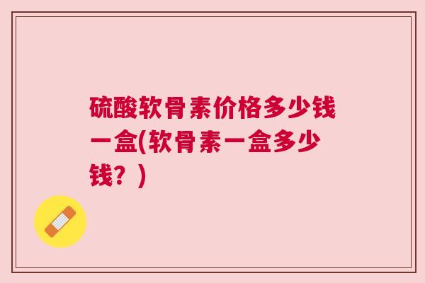 硫酸软骨素价格多少钱一盒(软骨素一盒多少钱？)
