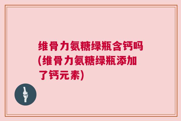维骨力氨糖绿瓶含钙吗(维骨力氨糖绿瓶添加了钙元素)