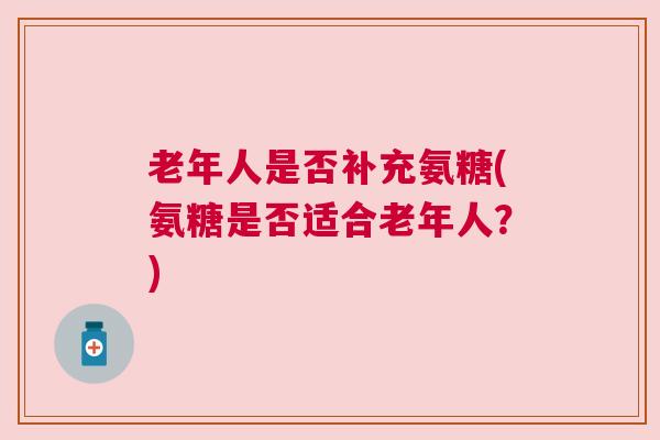 老年人是否补充氨糖(氨糖是否适合老年人？)