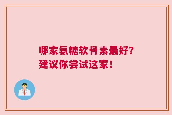 哪家氨糖软骨素最好？建议你尝试这家！