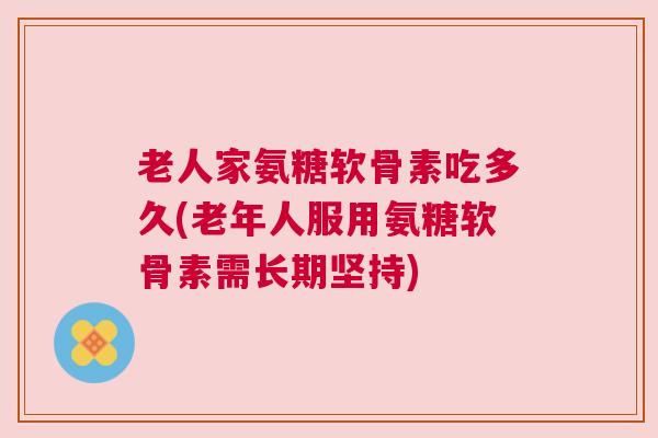 老人家氨糖软骨素吃多久(老年人服用氨糖软骨素需长期坚持) 老人家氨糖软骨素吃多久(老年人服用氨糖软骨素需长期坚持)