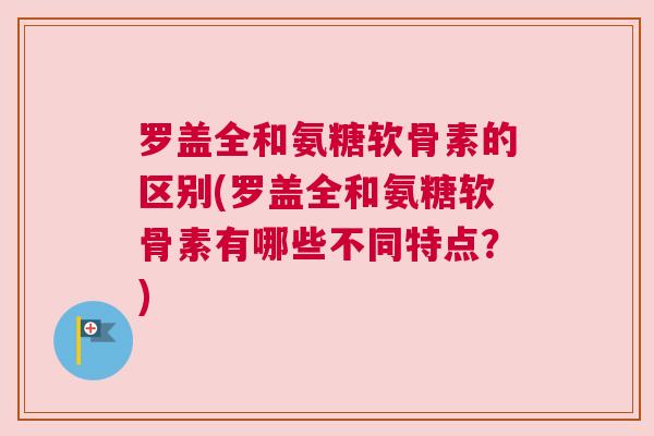 罗盖全和氨糖软骨素的区别(罗盖全和氨糖软骨素有哪些不同特点？)