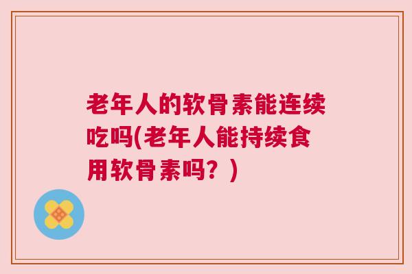 老年人的软骨素能连续吃吗(老年人能持续食用软骨素吗？)