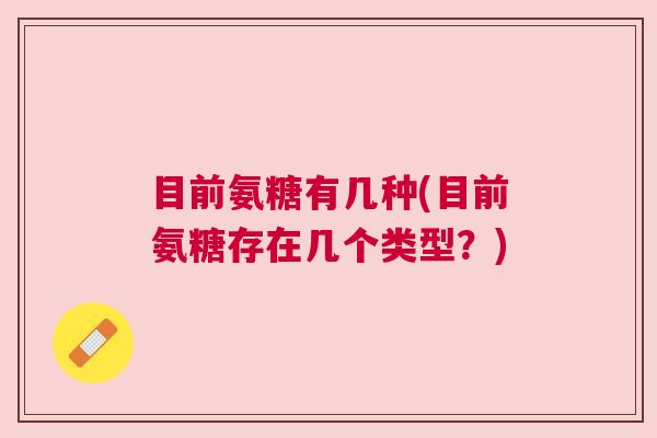 目前氨糖有几种(目前氨糖存在几个类型？)