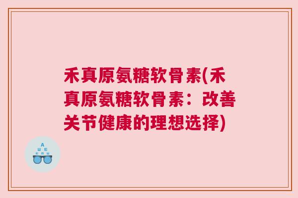 禾真原氨糖软骨素(禾真原氨糖软骨素：改善关节健康的理想选择)