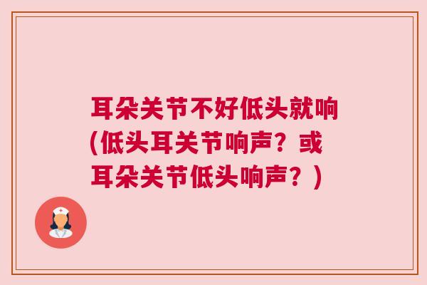 耳朵关节不好低头就响(低头耳关节响声？或耳朵关节低头响声？)