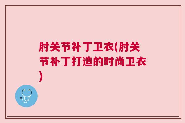 肘关节补丁卫衣(肘关节补丁打造的时尚卫衣)