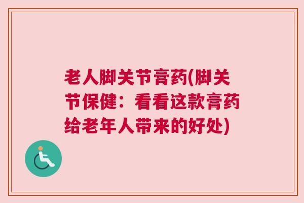 老人脚关节膏药(脚关节保健：看看这款膏药给老年人带来的好处)
