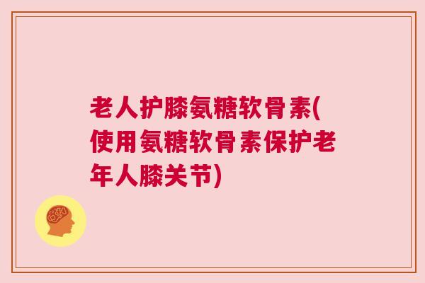 老人护膝氨糖软骨素(使用氨糖软骨素保护老年人膝关节)
