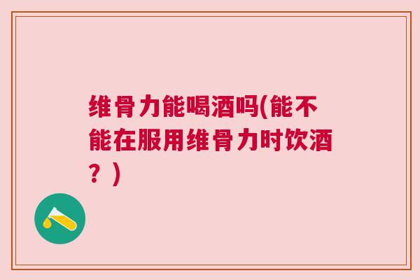 维骨力能喝酒吗(能不能在服用维骨力时饮酒？)