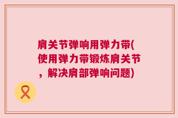 肩关节弹响用弹力带(使用弹力带锻炼肩关节，解决肩部弹响问题)