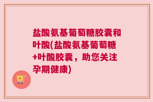 盐酸氨基葡萄糖胶囊和叶酸(盐酸氨基葡萄糖+叶酸胶囊，助您关注孕期健康)