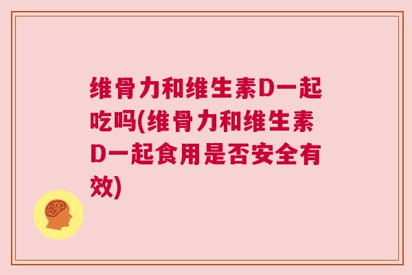 维骨力和维生素D一起吃吗(维骨力和维生素D一起食用是否安全有效)