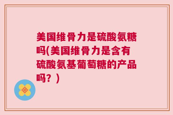 美国维骨力是硫酸氨糖吗(美国维骨力是含有硫酸氨基葡萄糖的产品吗？)