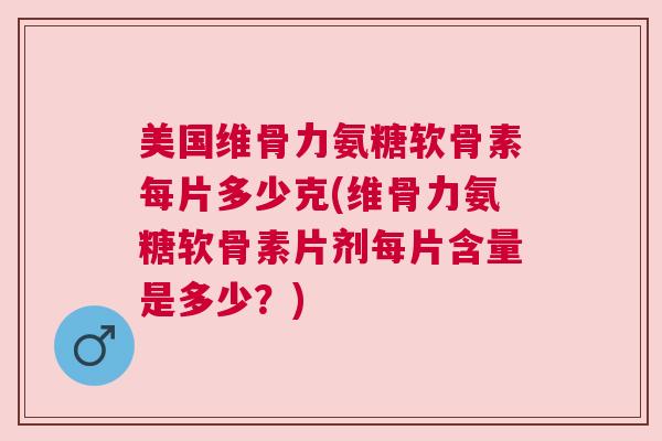 美国维骨力氨糖软骨素每片多少克(维骨力氨糖软骨素片剂每片含量是多少？)