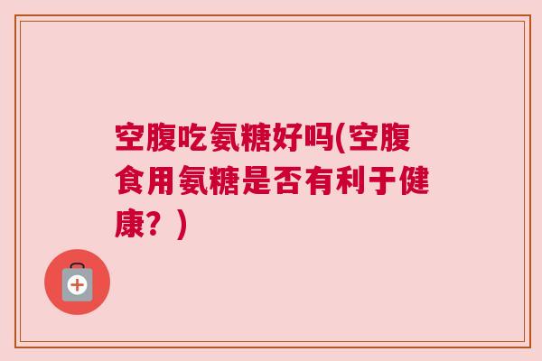 空腹吃氨糖好吗(空腹食用氨糖是否有利于健康？)