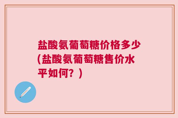 盐酸氨葡萄糖价格多少(盐酸氨葡萄糖售价水平如何？)