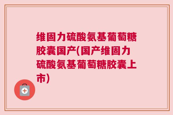 维固力硫酸氨基葡萄糖胶囊国产(国产维固力硫酸氨基葡萄糖胶囊上市)