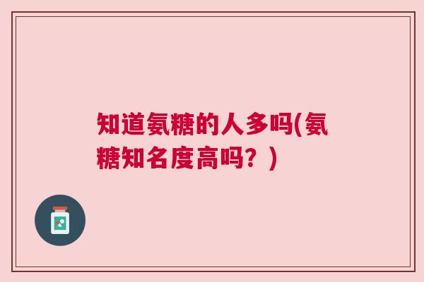 知道氨糖的人多吗(氨糖知名度高吗？)