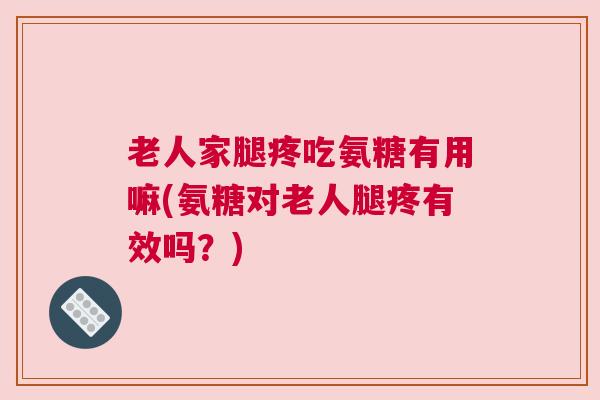 老人家腿疼吃氨糖有用嘛(氨糖对老人腿疼有效吗？)