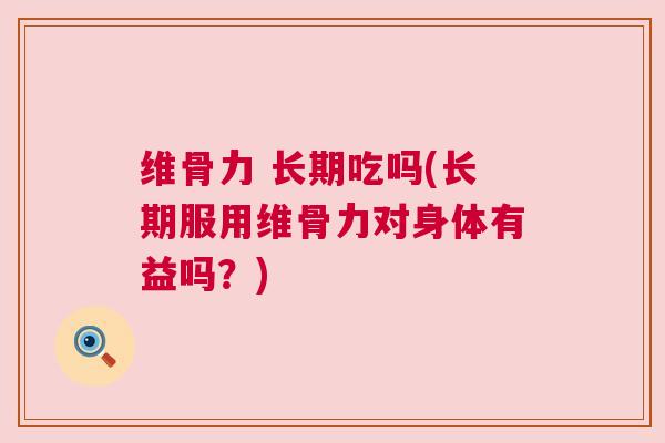 维骨力 长期吃吗(长期服用维骨力对身体有益吗？)