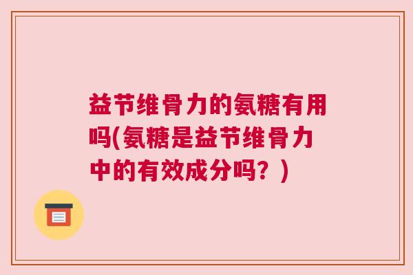 益节维骨力的氨糖有用吗(氨糖是益节维骨力中的有效成分吗？)