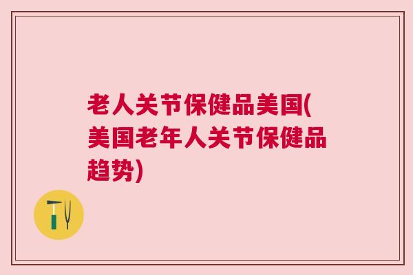 老人关节保健品美国(美国老年人关节保健品趋势)