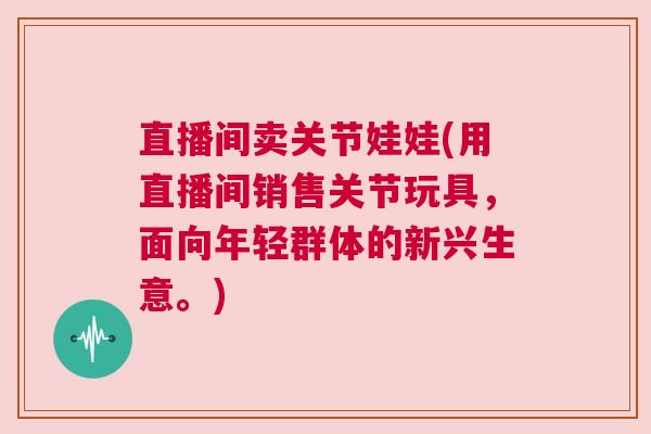 直播间卖关节娃娃(用直播间销售关节玩具，面向年轻群体的新兴生意。)