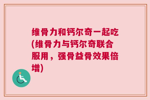 维骨力和钙尔奇一起吃(维骨力与钙尔奇联合服用，强骨益骨效果倍增)
