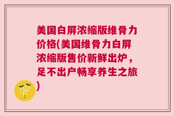 美国白屏浓缩版维骨力价格(美国维骨力白屏浓缩版售价新鲜出炉，足不出户畅享养生之旅)