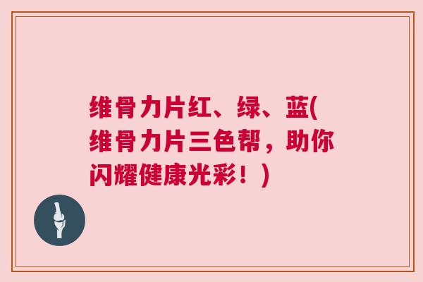维骨力片红、绿、蓝(维骨力片三色帮,助你闪耀健康光彩!) 维骨力片红、绿、蓝(维骨力片三色帮,助你闪耀健康光彩!)