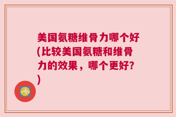 美国氨糖维骨力哪个好(比较美国氨糖和维骨力的效果，哪个更好？)