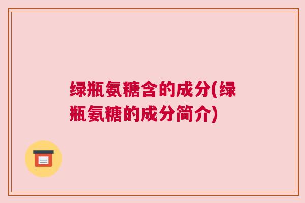 绿瓶氨糖含的成分(绿瓶氨糖的成分简介)
