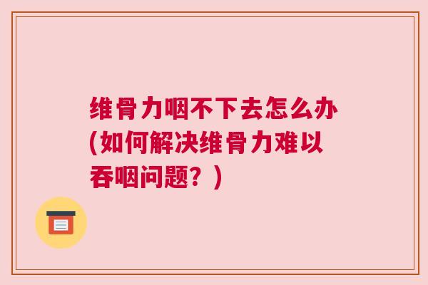 维骨力咽不下去怎么办(如何解决维骨力难以吞咽问题？)