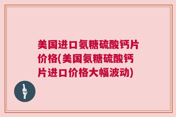 美国进口氨糖硫酸钙片价格(美国氨糖硫酸钙片进口价格大幅波动)