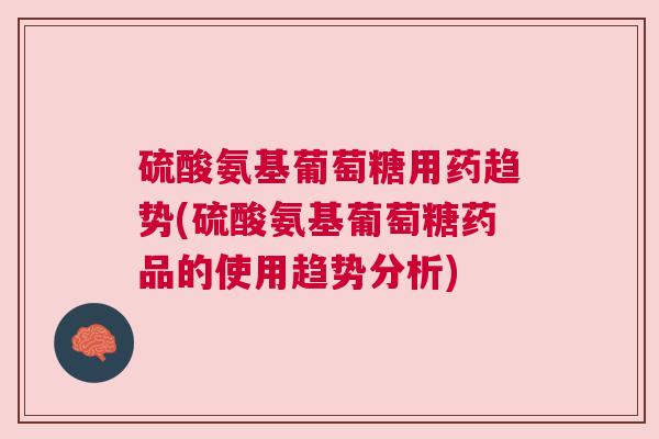 硫酸氨基葡萄糖用药趋势(硫酸氨基葡萄糖药品的使用趋势分析)