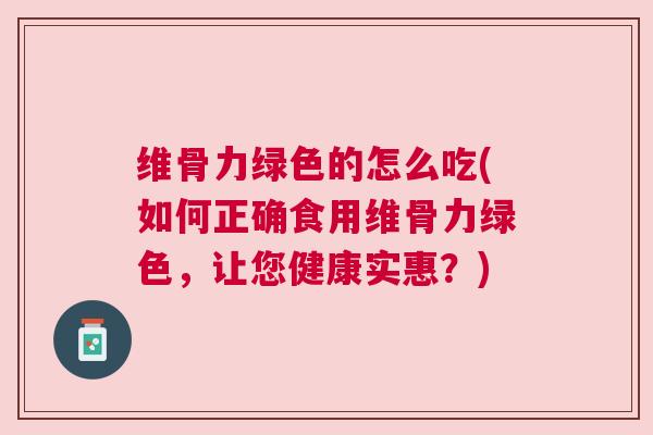 维骨力绿色的怎么吃(如何正确食用维骨力绿色,让您健康实惠?) 维骨力绿色的怎么吃(如何正确食用维骨力绿色,让您健康实惠?)