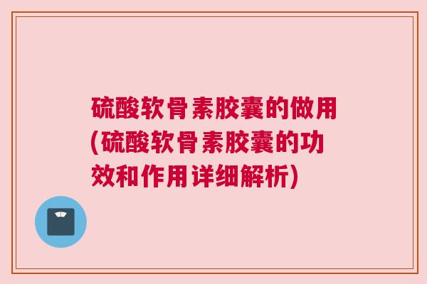 硫酸软骨素胶囊的做用(硫酸软骨素胶囊的功效和作用详细解析)