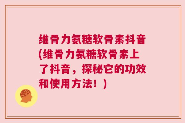 维骨力氨糖软骨素抖音(维骨力氨糖软骨素上了抖音，探秘它的功效和使用方法！)