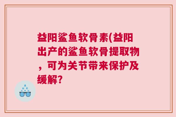 益阳鲨鱼软骨素(益阳出产的鲨鱼软骨提取物，可为关节带来保护及缓解？