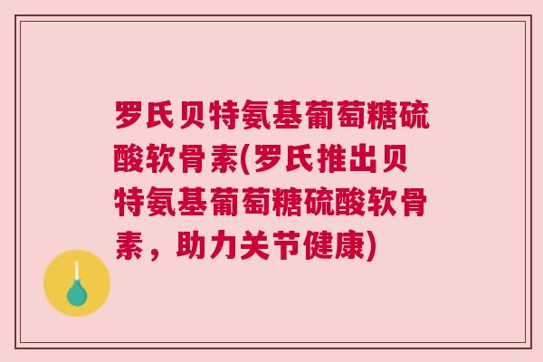 罗氏贝特氨基葡萄糖硫酸软骨素(罗氏推出贝特氨基葡萄糖硫酸软骨素，助力关节健康)