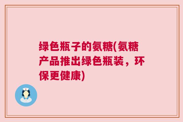 绿色瓶子的氨糖(氨糖产品推出绿色瓶装，环保更健康)